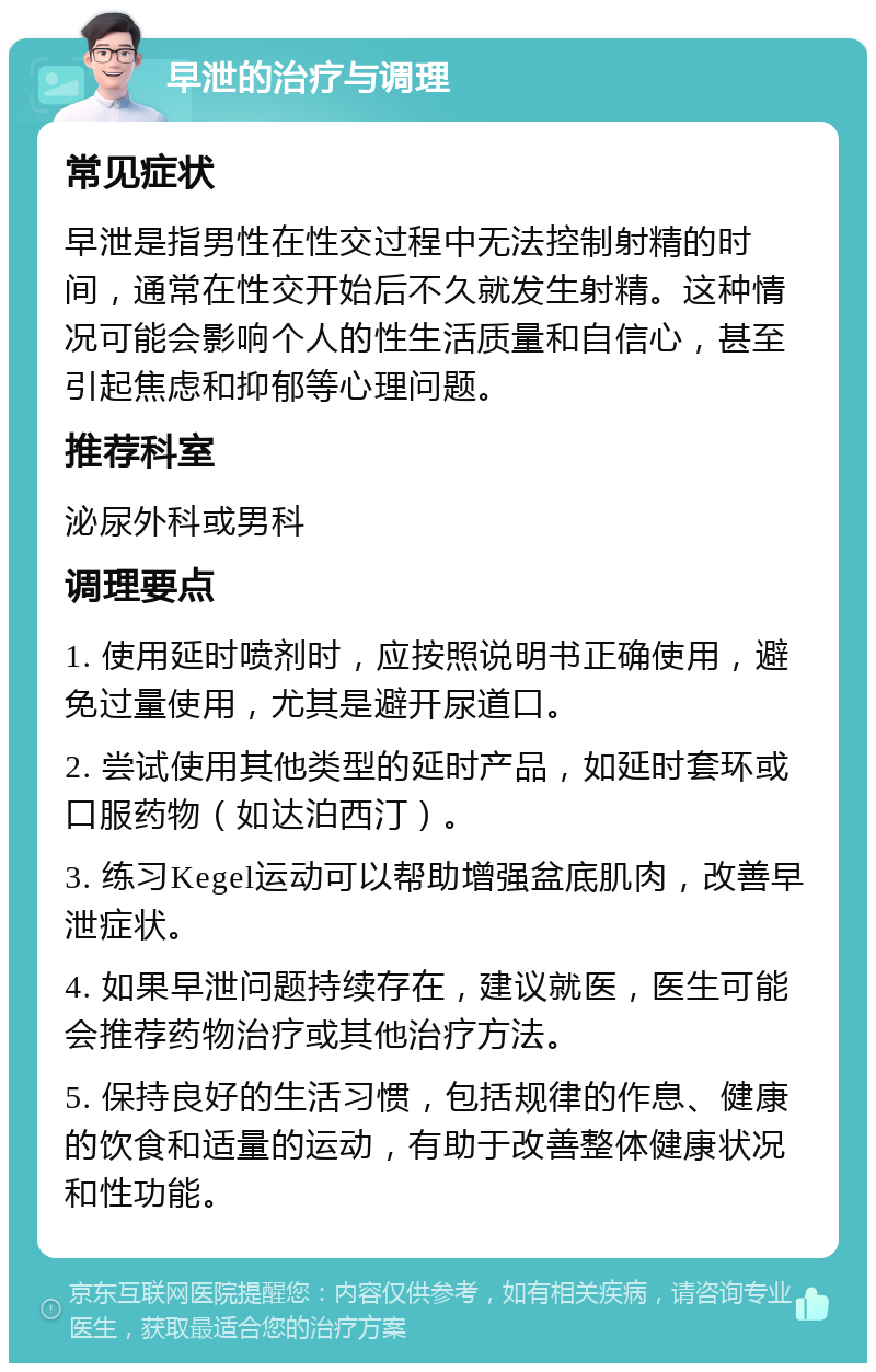 早泄的治疗与调理 常见症状 早泄是指男性在性交过程中无法控制射精的时间，通常在性交开始后不久就发生射精。这种情况可能会影响个人的性生活质量和自信心，甚至引起焦虑和抑郁等心理问题。 推荐科室 泌尿外科或男科 调理要点 1. 使用延时喷剂时，应按照说明书正确使用，避免过量使用，尤其是避开尿道口。 2. 尝试使用其他类型的延时产品，如延时套环或口服药物（如达泊西汀）。 3. 练习Kegel运动可以帮助增强盆底肌肉，改善早泄症状。 4. 如果早泄问题持续存在，建议就医，医生可能会推荐药物治疗或其他治疗方法。 5. 保持良好的生活习惯，包括规律的作息、健康的饮食和适量的运动，有助于改善整体健康状况和性功能。