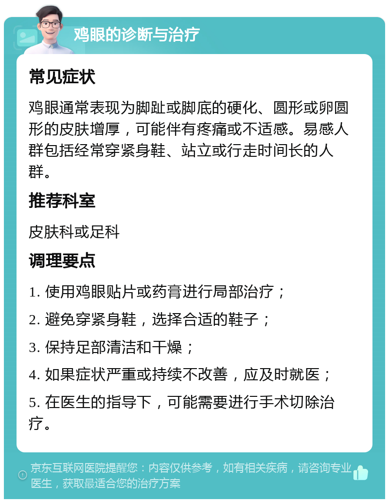 鸡眼的诊断与治疗 常见症状 鸡眼通常表现为脚趾或脚底的硬化、圆形或卵圆形的皮肤增厚，可能伴有疼痛或不适感。易感人群包括经常穿紧身鞋、站立或行走时间长的人群。 推荐科室 皮肤科或足科 调理要点 1. 使用鸡眼贴片或药膏进行局部治疗； 2. 避免穿紧身鞋，选择合适的鞋子； 3. 保持足部清洁和干燥； 4. 如果症状严重或持续不改善，应及时就医； 5. 在医生的指导下，可能需要进行手术切除治疗。