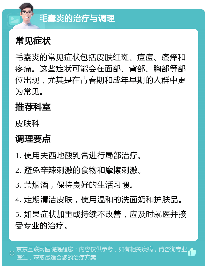 毛囊炎的治疗与调理 常见症状 毛囊炎的常见症状包括皮肤红斑、痘痘、瘙痒和疼痛。这些症状可能会在面部、背部、胸部等部位出现，尤其是在青春期和成年早期的人群中更为常见。 推荐科室 皮肤科 调理要点 1. 使用夫西地酸乳膏进行局部治疗。 2. 避免辛辣刺激的食物和摩擦刺激。 3. 禁烟酒，保持良好的生活习惯。 4. 定期清洁皮肤，使用温和的洗面奶和护肤品。 5. 如果症状加重或持续不改善，应及时就医并接受专业的治疗。