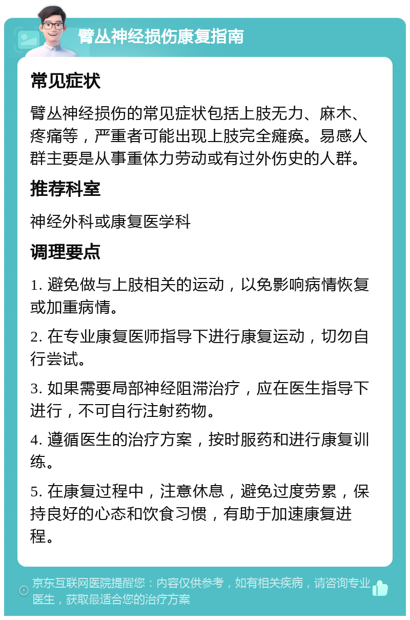 臂丛神经损伤康复指南 常见症状 臂丛神经损伤的常见症状包括上肢无力、麻木、疼痛等，严重者可能出现上肢完全瘫痪。易感人群主要是从事重体力劳动或有过外伤史的人群。 推荐科室 神经外科或康复医学科 调理要点 1. 避免做与上肢相关的运动，以免影响病情恢复或加重病情。 2. 在专业康复医师指导下进行康复运动，切勿自行尝试。 3. 如果需要局部神经阻滞治疗，应在医生指导下进行，不可自行注射药物。 4. 遵循医生的治疗方案，按时服药和进行康复训练。 5. 在康复过程中，注意休息，避免过度劳累，保持良好的心态和饮食习惯，有助于加速康复进程。