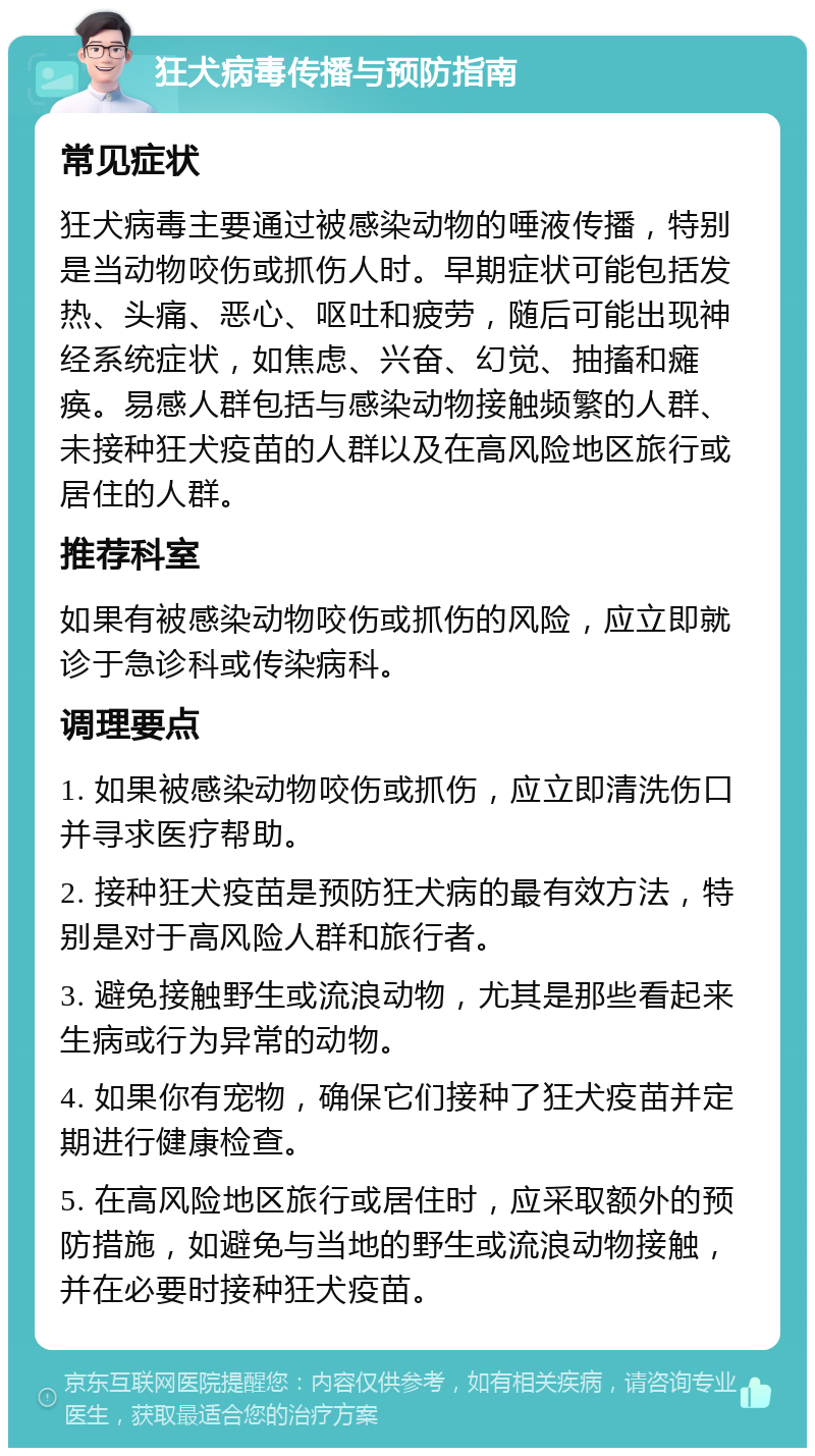 狂犬病毒传播与预防指南 常见症状 狂犬病毒主要通过被感染动物的唾液传播，特别是当动物咬伤或抓伤人时。早期症状可能包括发热、头痛、恶心、呕吐和疲劳，随后可能出现神经系统症状，如焦虑、兴奋、幻觉、抽搐和瘫痪。易感人群包括与感染动物接触频繁的人群、未接种狂犬疫苗的人群以及在高风险地区旅行或居住的人群。 推荐科室 如果有被感染动物咬伤或抓伤的风险，应立即就诊于急诊科或传染病科。 调理要点 1. 如果被感染动物咬伤或抓伤，应立即清洗伤口并寻求医疗帮助。 2. 接种狂犬疫苗是预防狂犬病的最有效方法，特别是对于高风险人群和旅行者。 3. 避免接触野生或流浪动物，尤其是那些看起来生病或行为异常的动物。 4. 如果你有宠物，确保它们接种了狂犬疫苗并定期进行健康检查。 5. 在高风险地区旅行或居住时，应采取额外的预防措施，如避免与当地的野生或流浪动物接触，并在必要时接种狂犬疫苗。