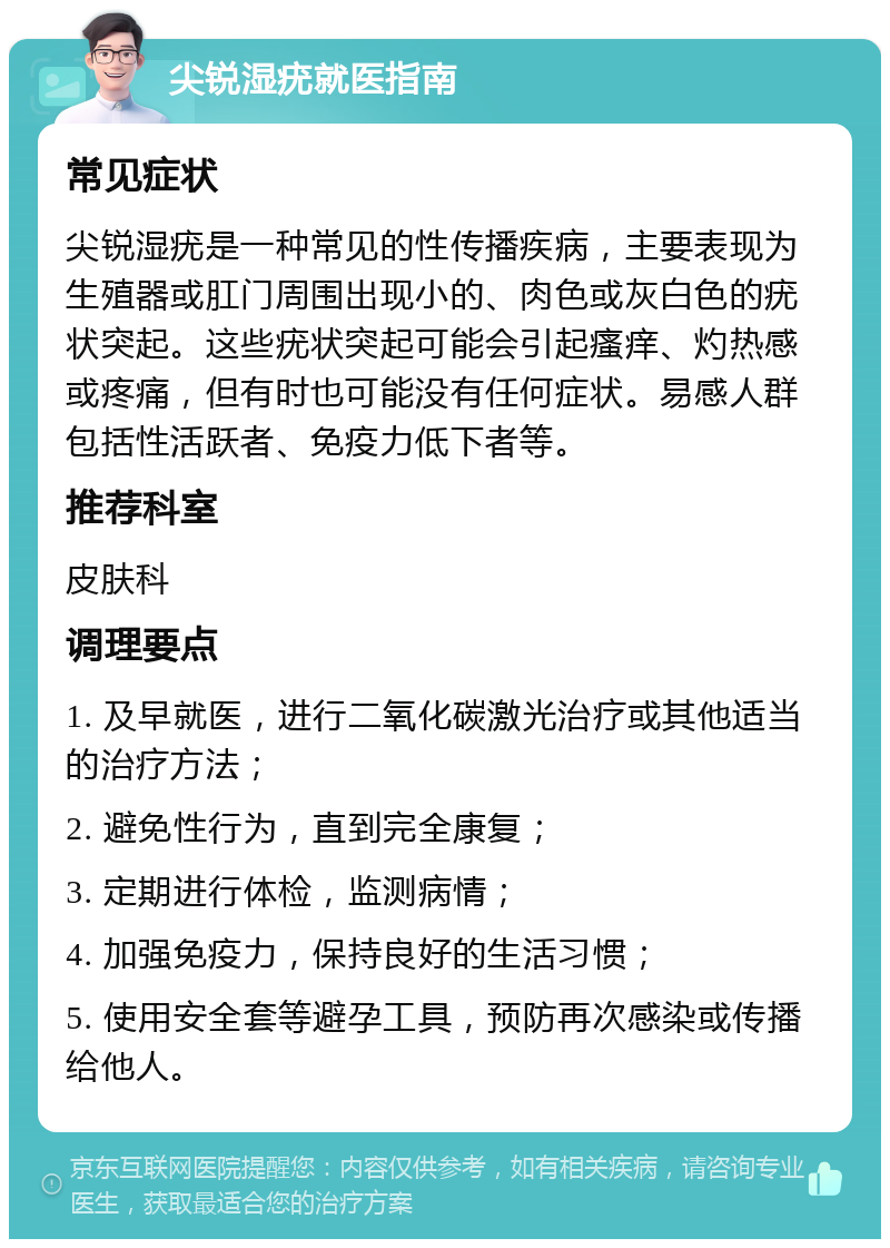 尖锐湿疣就医指南 常见症状 尖锐湿疣是一种常见的性传播疾病，主要表现为生殖器或肛门周围出现小的、肉色或灰白色的疣状突起。这些疣状突起可能会引起瘙痒、灼热感或疼痛，但有时也可能没有任何症状。易感人群包括性活跃者、免疫力低下者等。 推荐科室 皮肤科 调理要点 1. 及早就医，进行二氧化碳激光治疗或其他适当的治疗方法； 2. 避免性行为，直到完全康复； 3. 定期进行体检，监测病情； 4. 加强免疫力，保持良好的生活习惯； 5. 使用安全套等避孕工具，预防再次感染或传播给他人。