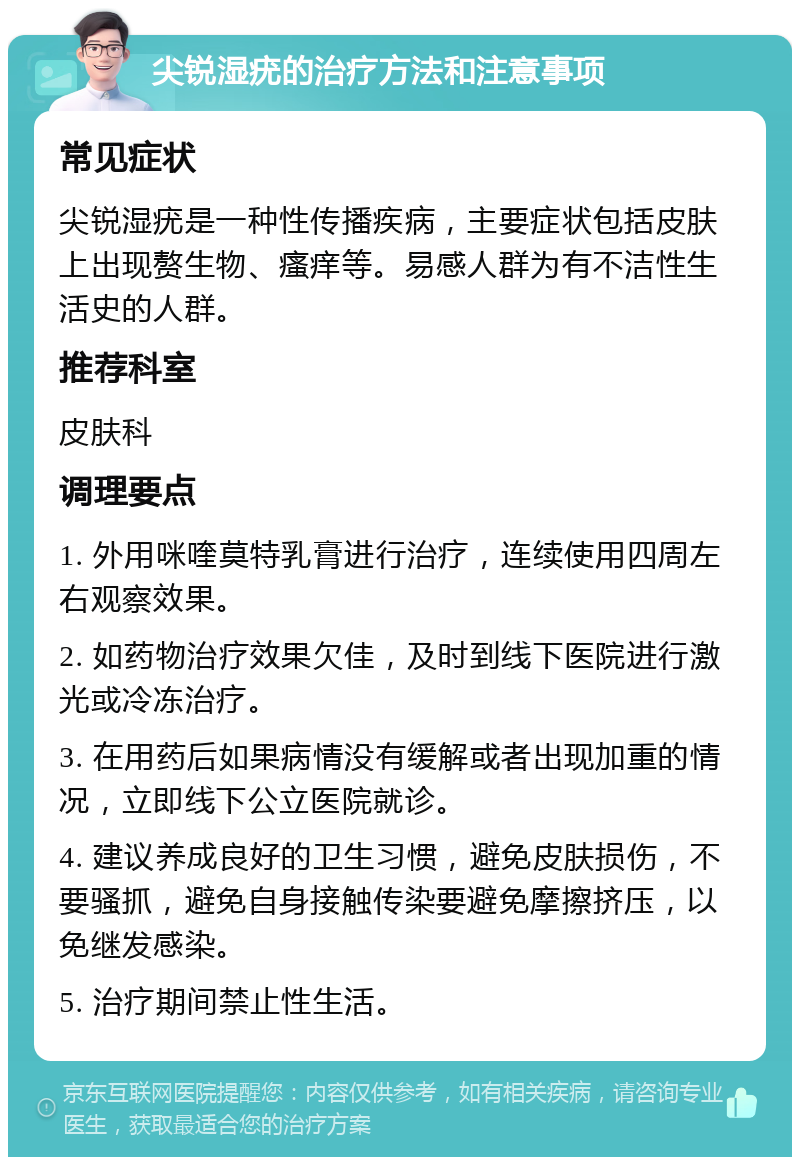 尖锐湿疣的治疗方法和注意事项 常见症状 尖锐湿疣是一种性传播疾病，主要症状包括皮肤上出现赘生物、瘙痒等。易感人群为有不洁性生活史的人群。 推荐科室 皮肤科 调理要点 1. 外用咪喹莫特乳膏进行治疗，连续使用四周左右观察效果。 2. 如药物治疗效果欠佳，及时到线下医院进行激光或冷冻治疗。 3. 在用药后如果病情没有缓解或者出现加重的情况，立即线下公立医院就诊。 4. 建议养成良好的卫生习惯，避免皮肤损伤，不要骚抓，避免自身接触传染要避免摩擦挤压，以免继发感染。 5. 治疗期间禁止性生活。