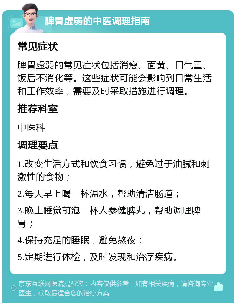 脾胃虚弱的中医调理指南 常见症状 脾胃虚弱的常见症状包括消瘦、面黄、口气重、饭后不消化等。这些症状可能会影响到日常生活和工作效率，需要及时采取措施进行调理。 推荐科室 中医科 调理要点 1.改变生活方式和饮食习惯，避免过于油腻和刺激性的食物； 2.每天早上喝一杯温水，帮助清洁肠道； 3.晚上睡觉前泡一杯人参健脾丸，帮助调理脾胃； 4.保持充足的睡眠，避免熬夜； 5.定期进行体检，及时发现和治疗疾病。