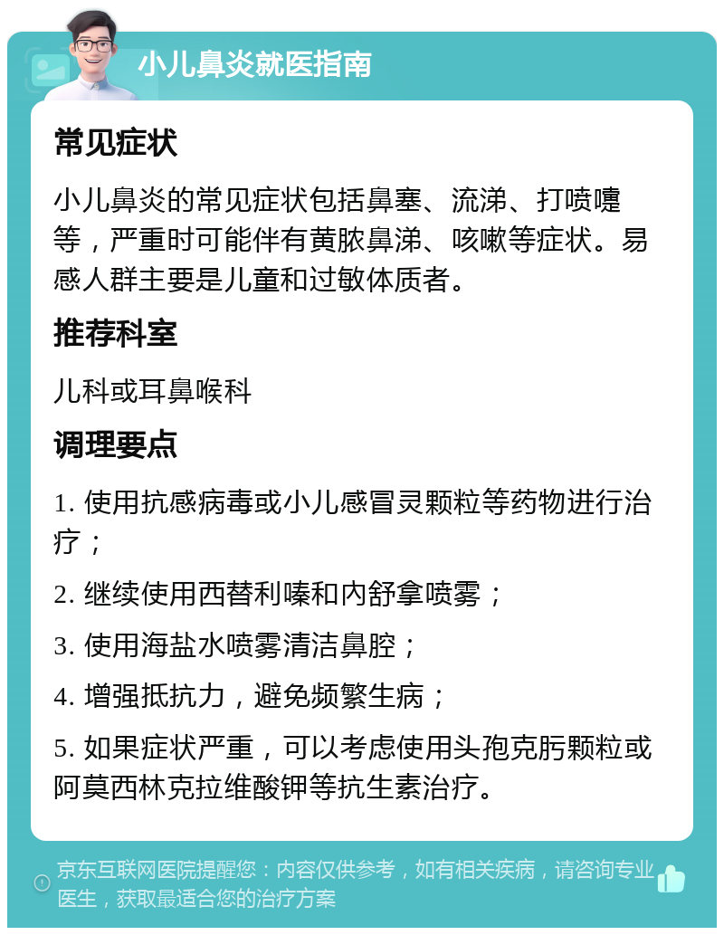 小儿鼻炎就医指南 常见症状 小儿鼻炎的常见症状包括鼻塞、流涕、打喷嚏等，严重时可能伴有黄脓鼻涕、咳嗽等症状。易感人群主要是儿童和过敏体质者。 推荐科室 儿科或耳鼻喉科 调理要点 1. 使用抗感病毒或小儿感冒灵颗粒等药物进行治疗； 2. 继续使用西替利嗪和內舒拿喷雾； 3. 使用海盐水喷雾清洁鼻腔； 4. 增强抵抗力，避免频繁生病； 5. 如果症状严重，可以考虑使用头孢克肟颗粒或阿莫西林克拉维酸钾等抗生素治疗。