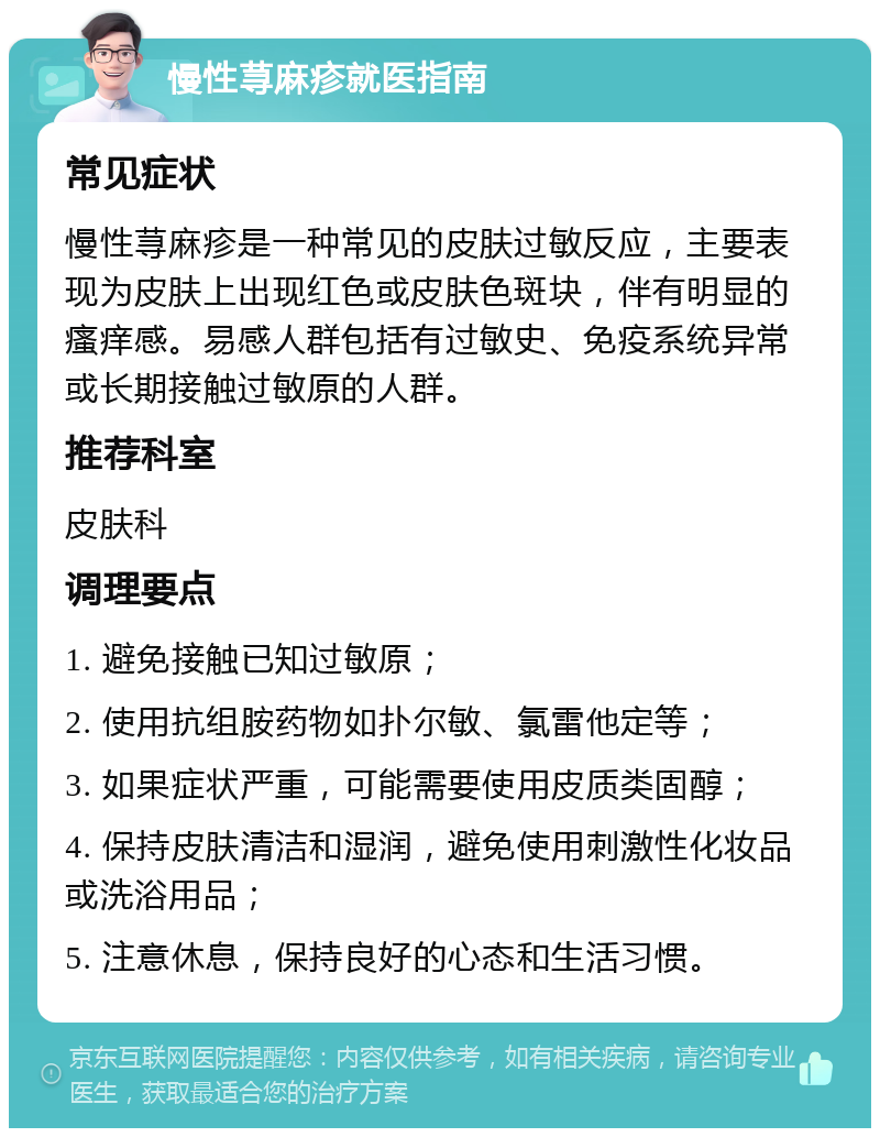 慢性荨麻疹就医指南 常见症状 慢性荨麻疹是一种常见的皮肤过敏反应，主要表现为皮肤上出现红色或皮肤色斑块，伴有明显的瘙痒感。易感人群包括有过敏史、免疫系统异常或长期接触过敏原的人群。 推荐科室 皮肤科 调理要点 1. 避免接触已知过敏原； 2. 使用抗组胺药物如扑尔敏、氯雷他定等； 3. 如果症状严重，可能需要使用皮质类固醇； 4. 保持皮肤清洁和湿润，避免使用刺激性化妆品或洗浴用品； 5. 注意休息，保持良好的心态和生活习惯。