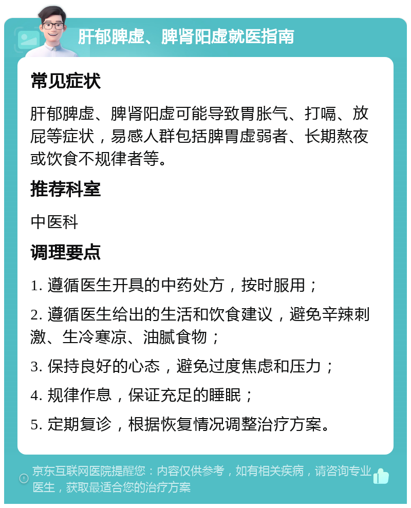 肝郁脾虚、脾肾阳虚就医指南 常见症状 肝郁脾虚、脾肾阳虚可能导致胃胀气、打嗝、放屁等症状，易感人群包括脾胃虚弱者、长期熬夜或饮食不规律者等。 推荐科室 中医科 调理要点 1. 遵循医生开具的中药处方，按时服用； 2. 遵循医生给出的生活和饮食建议，避免辛辣刺激、生冷寒凉、油腻食物； 3. 保持良好的心态，避免过度焦虑和压力； 4. 规律作息，保证充足的睡眠； 5. 定期复诊，根据恢复情况调整治疗方案。