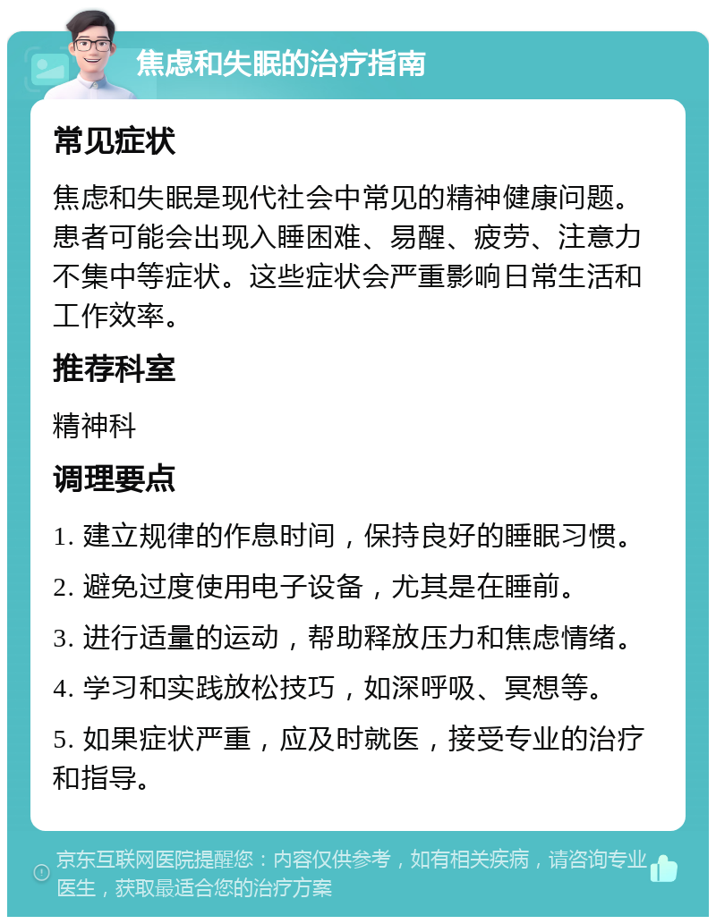 焦虑和失眠的治疗指南 常见症状 焦虑和失眠是现代社会中常见的精神健康问题。患者可能会出现入睡困难、易醒、疲劳、注意力不集中等症状。这些症状会严重影响日常生活和工作效率。 推荐科室 精神科 调理要点 1. 建立规律的作息时间，保持良好的睡眠习惯。 2. 避免过度使用电子设备，尤其是在睡前。 3. 进行适量的运动，帮助释放压力和焦虑情绪。 4. 学习和实践放松技巧，如深呼吸、冥想等。 5. 如果症状严重，应及时就医，接受专业的治疗和指导。