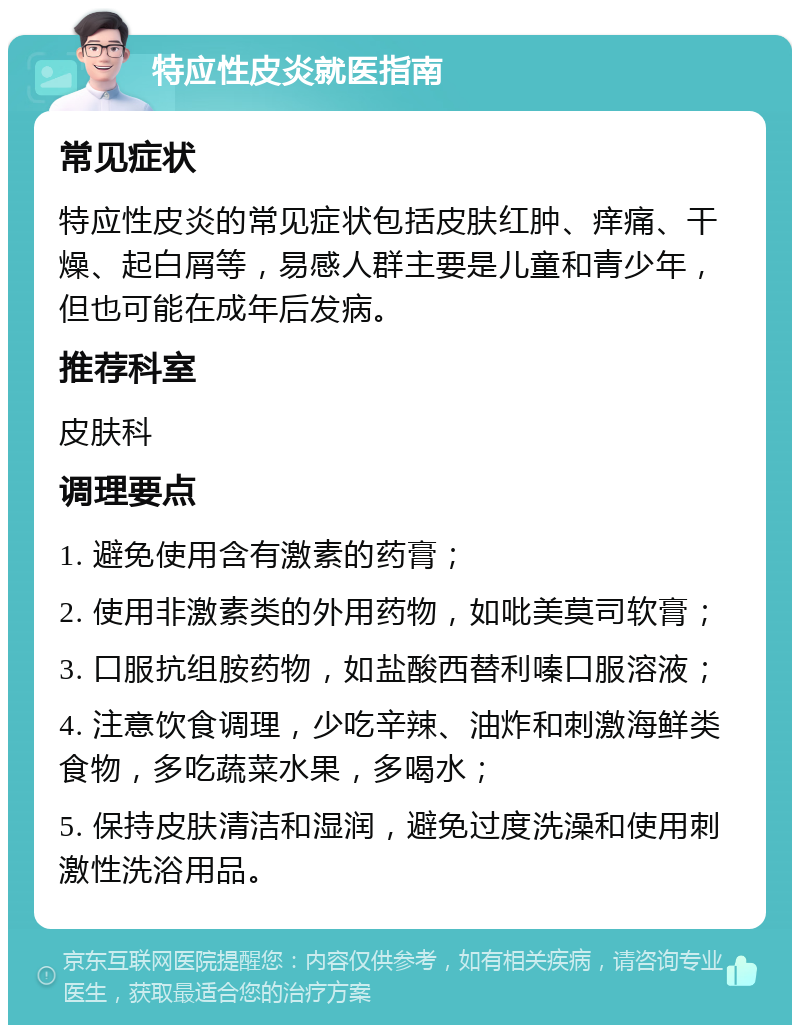 特应性皮炎就医指南 常见症状 特应性皮炎的常见症状包括皮肤红肿、痒痛、干燥、起白屑等，易感人群主要是儿童和青少年，但也可能在成年后发病。 推荐科室 皮肤科 调理要点 1. 避免使用含有激素的药膏； 2. 使用非激素类的外用药物，如吡美莫司软膏； 3. 口服抗组胺药物，如盐酸西替利嗪口服溶液； 4. 注意饮食调理，少吃辛辣、油炸和刺激海鲜类食物，多吃蔬菜水果，多喝水； 5. 保持皮肤清洁和湿润，避免过度洗澡和使用刺激性洗浴用品。