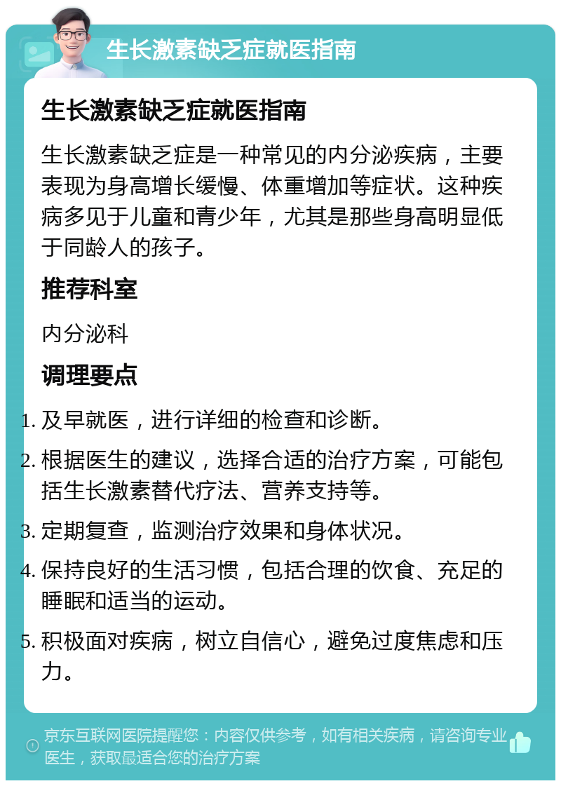 生长激素缺乏症就医指南 生长激素缺乏症就医指南 生长激素缺乏症是一种常见的内分泌疾病，主要表现为身高增长缓慢、体重增加等症状。这种疾病多见于儿童和青少年，尤其是那些身高明显低于同龄人的孩子。 推荐科室 内分泌科 调理要点 及早就医，进行详细的检查和诊断。 根据医生的建议，选择合适的治疗方案，可能包括生长激素替代疗法、营养支持等。 定期复查，监测治疗效果和身体状况。 保持良好的生活习惯，包括合理的饮食、充足的睡眠和适当的运动。 积极面对疾病，树立自信心，避免过度焦虑和压力。