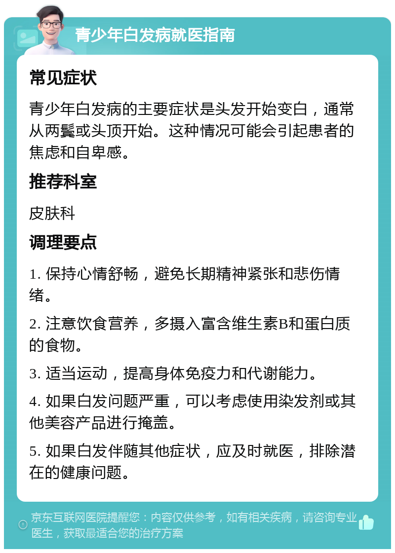 青少年白发病就医指南 常见症状 青少年白发病的主要症状是头发开始变白，通常从两鬓或头顶开始。这种情况可能会引起患者的焦虑和自卑感。 推荐科室 皮肤科 调理要点 1. 保持心情舒畅，避免长期精神紧张和悲伤情绪。 2. 注意饮食营养，多摄入富含维生素B和蛋白质的食物。 3. 适当运动，提高身体免疫力和代谢能力。 4. 如果白发问题严重，可以考虑使用染发剂或其他美容产品进行掩盖。 5. 如果白发伴随其他症状，应及时就医，排除潜在的健康问题。