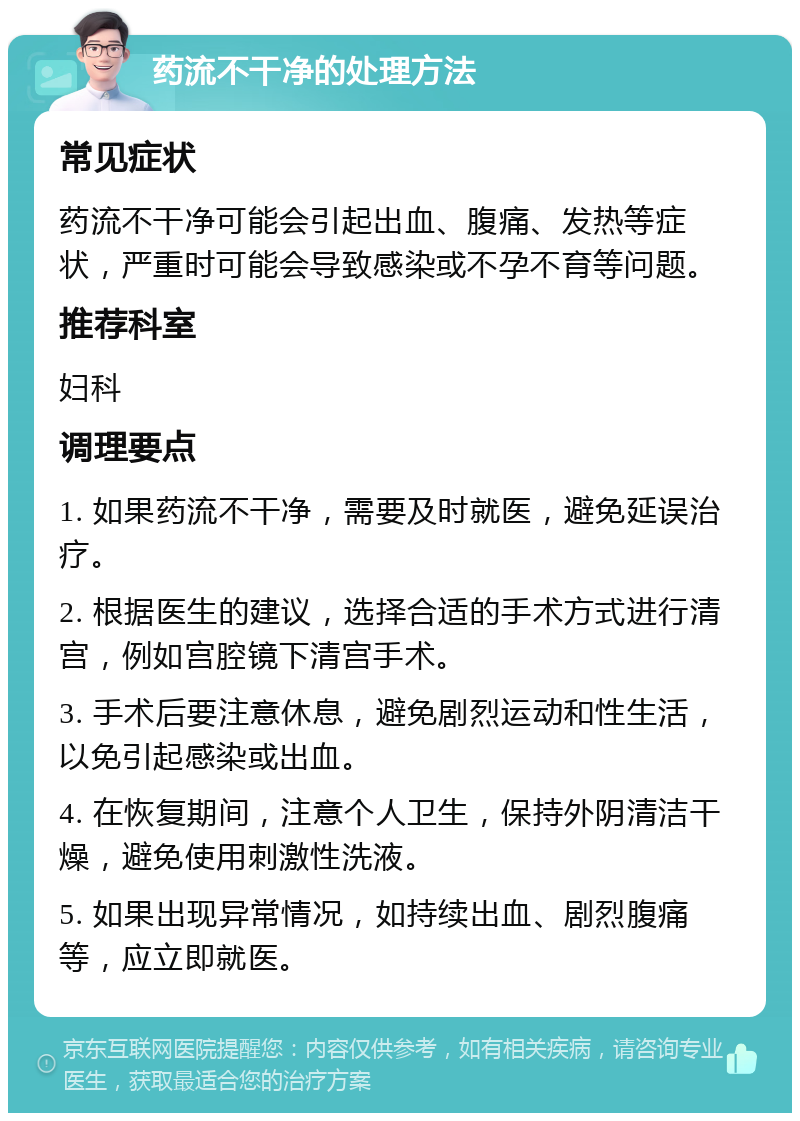 药流不干净的处理方法 常见症状 药流不干净可能会引起出血、腹痛、发热等症状，严重时可能会导致感染或不孕不育等问题。 推荐科室 妇科 调理要点 1. 如果药流不干净，需要及时就医，避免延误治疗。 2. 根据医生的建议，选择合适的手术方式进行清宫，例如宫腔镜下清宫手术。 3. 手术后要注意休息，避免剧烈运动和性生活，以免引起感染或出血。 4. 在恢复期间，注意个人卫生，保持外阴清洁干燥，避免使用刺激性洗液。 5. 如果出现异常情况，如持续出血、剧烈腹痛等，应立即就医。