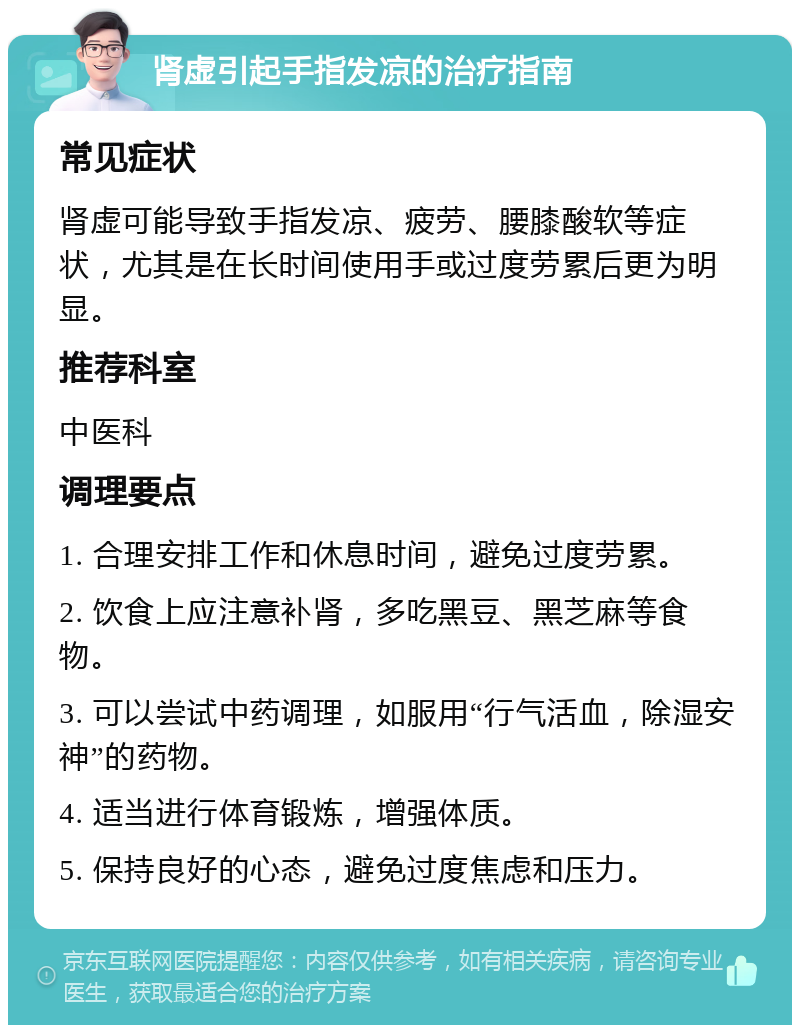 肾虚引起手指发凉的治疗指南 常见症状 肾虚可能导致手指发凉、疲劳、腰膝酸软等症状，尤其是在长时间使用手或过度劳累后更为明显。 推荐科室 中医科 调理要点 1. 合理安排工作和休息时间，避免过度劳累。 2. 饮食上应注意补肾，多吃黑豆、黑芝麻等食物。 3. 可以尝试中药调理，如服用“行气活血，除湿安神”的药物。 4. 适当进行体育锻炼，增强体质。 5. 保持良好的心态，避免过度焦虑和压力。