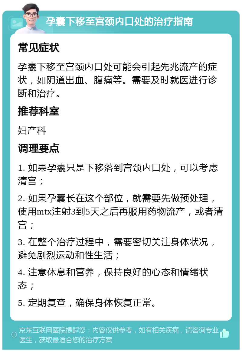 孕囊下移至宫颈内口处的治疗指南 常见症状 孕囊下移至宫颈内口处可能会引起先兆流产的症状，如阴道出血、腹痛等。需要及时就医进行诊断和治疗。 推荐科室 妇产科 调理要点 1. 如果孕囊只是下移落到宫颈内口处，可以考虑清宫； 2. 如果孕囊长在这个部位，就需要先做预处理，使用mtx注射3到5天之后再服用药物流产，或者清宫； 3. 在整个治疗过程中，需要密切关注身体状况，避免剧烈运动和性生活； 4. 注意休息和营养，保持良好的心态和情绪状态； 5. 定期复查，确保身体恢复正常。