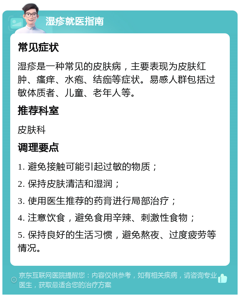 湿疹就医指南 常见症状 湿疹是一种常见的皮肤病，主要表现为皮肤红肿、瘙痒、水疱、结痂等症状。易感人群包括过敏体质者、儿童、老年人等。 推荐科室 皮肤科 调理要点 1. 避免接触可能引起过敏的物质； 2. 保持皮肤清洁和湿润； 3. 使用医生推荐的药膏进行局部治疗； 4. 注意饮食，避免食用辛辣、刺激性食物； 5. 保持良好的生活习惯，避免熬夜、过度疲劳等情况。