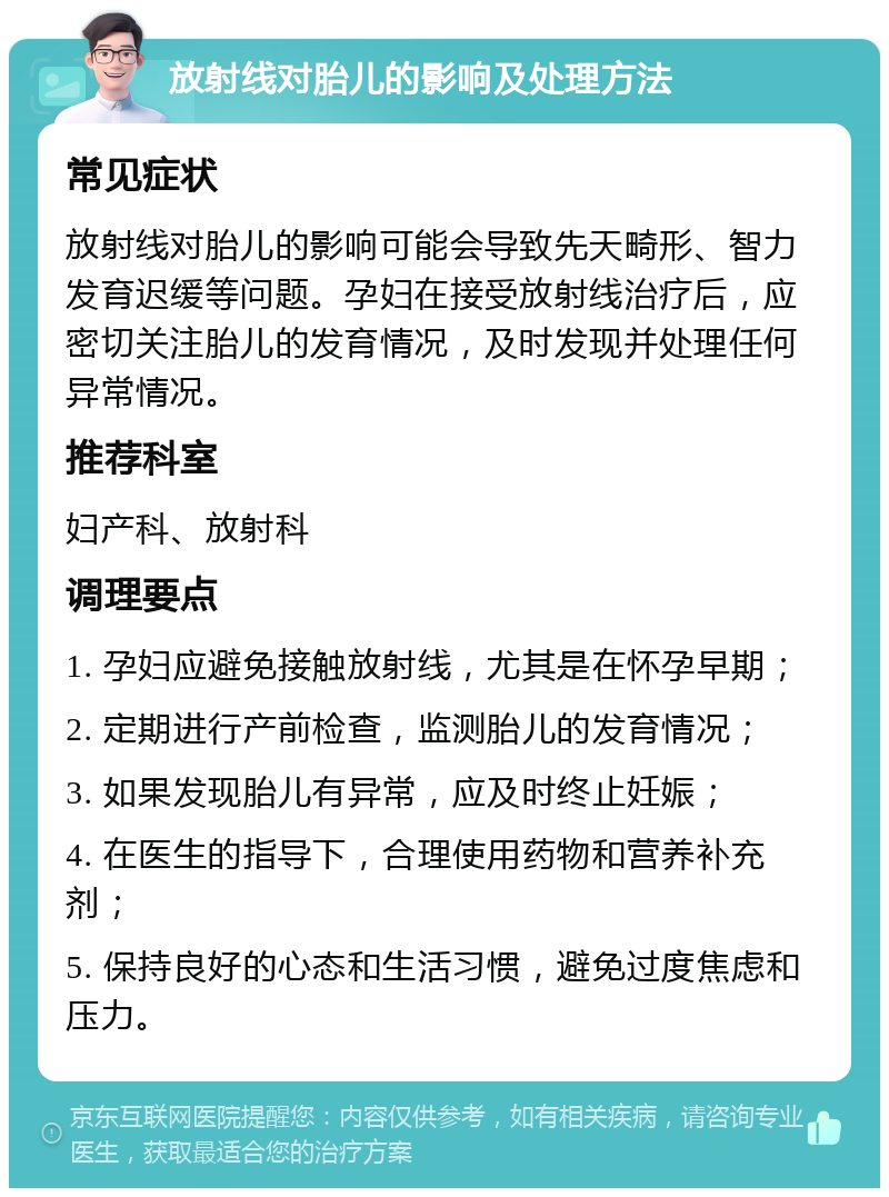 放射线对胎儿的影响及处理方法 常见症状 放射线对胎儿的影响可能会导致先天畸形、智力发育迟缓等问题。孕妇在接受放射线治疗后，应密切关注胎儿的发育情况，及时发现并处理任何异常情况。 推荐科室 妇产科、放射科 调理要点 1. 孕妇应避免接触放射线，尤其是在怀孕早期； 2. 定期进行产前检查，监测胎儿的发育情况； 3. 如果发现胎儿有异常，应及时终止妊娠； 4. 在医生的指导下，合理使用药物和营养补充剂； 5. 保持良好的心态和生活习惯，避免过度焦虑和压力。