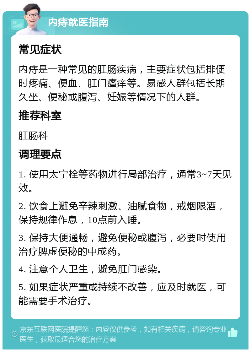 内痔就医指南 常见症状 内痔是一种常见的肛肠疾病，主要症状包括排便时疼痛、便血、肛门瘙痒等。易感人群包括长期久坐、便秘或腹泻、妊娠等情况下的人群。 推荐科室 肛肠科 调理要点 1. 使用太宁栓等药物进行局部治疗，通常3~7天见效。 2. 饮食上避免辛辣刺激、油腻食物，戒烟限酒，保持规律作息，10点前入睡。 3. 保持大便通畅，避免便秘或腹泻，必要时使用治疗脾虚便秘的中成药。 4. 注意个人卫生，避免肛门感染。 5. 如果症状严重或持续不改善，应及时就医，可能需要手术治疗。