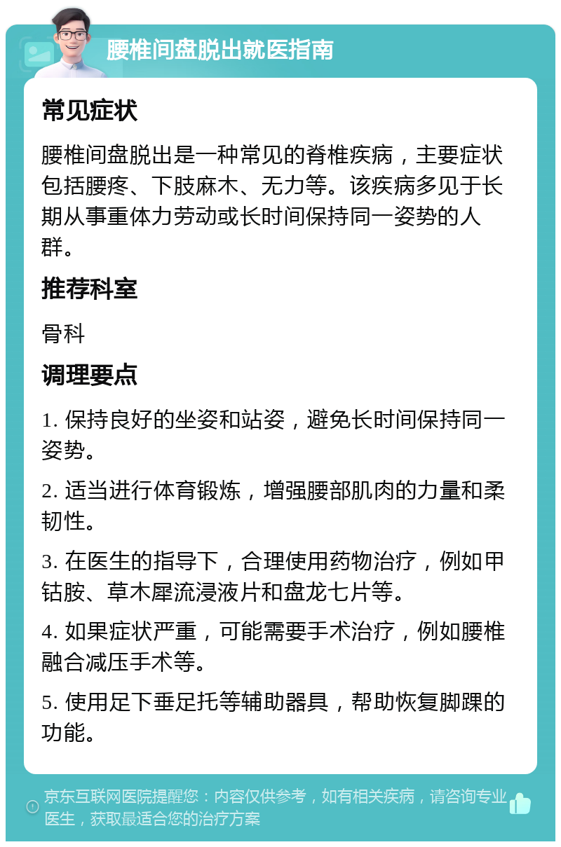 腰椎间盘脱出就医指南 常见症状 腰椎间盘脱出是一种常见的脊椎疾病，主要症状包括腰疼、下肢麻木、无力等。该疾病多见于长期从事重体力劳动或长时间保持同一姿势的人群。 推荐科室 骨科 调理要点 1. 保持良好的坐姿和站姿，避免长时间保持同一姿势。 2. 适当进行体育锻炼，增强腰部肌肉的力量和柔韧性。 3. 在医生的指导下，合理使用药物治疗，例如甲钴胺、草木犀流浸液片和盘龙七片等。 4. 如果症状严重，可能需要手术治疗，例如腰椎融合减压手术等。 5. 使用足下垂足托等辅助器具，帮助恢复脚踝的功能。