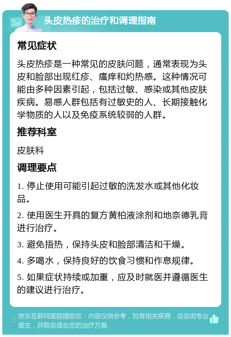 头皮热疹的治疗和调理指南 常见症状 头皮热疹是一种常见的皮肤问题，通常表现为头皮和脸部出现红疹、瘙痒和灼热感。这种情况可能由多种因素引起，包括过敏、感染或其他皮肤疾病。易感人群包括有过敏史的人、长期接触化学物质的人以及免疫系统较弱的人群。 推荐科室 皮肤科 调理要点 1. 停止使用可能引起过敏的洗发水或其他化妆品。 2. 使用医生开具的复方黄柏液涂剂和地奈德乳膏进行治疗。 3. 避免捂热，保持头皮和脸部清洁和干燥。 4. 多喝水，保持良好的饮食习惯和作息规律。 5. 如果症状持续或加重，应及时就医并遵循医生的建议进行治疗。