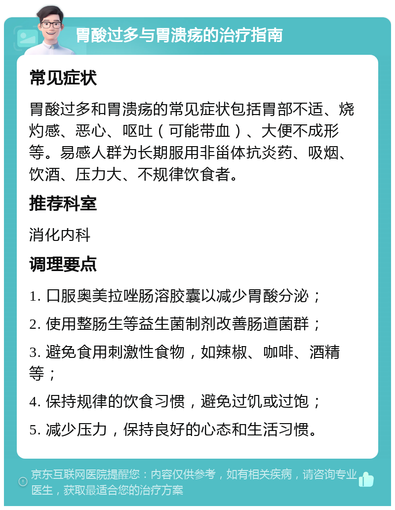 胃酸过多与胃溃疡的治疗指南 常见症状 胃酸过多和胃溃疡的常见症状包括胃部不适、烧灼感、恶心、呕吐（可能带血）、大便不成形等。易感人群为长期服用非甾体抗炎药、吸烟、饮酒、压力大、不规律饮食者。 推荐科室 消化内科 调理要点 1. 口服奥美拉唑肠溶胶囊以减少胃酸分泌； 2. 使用整肠生等益生菌制剂改善肠道菌群； 3. 避免食用刺激性食物，如辣椒、咖啡、酒精等； 4. 保持规律的饮食习惯，避免过饥或过饱； 5. 减少压力，保持良好的心态和生活习惯。