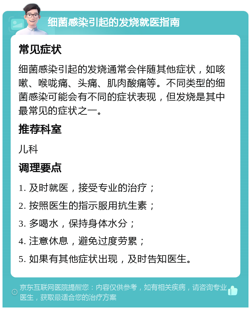 细菌感染引起的发烧就医指南 常见症状 细菌感染引起的发烧通常会伴随其他症状，如咳嗽、喉咙痛、头痛、肌肉酸痛等。不同类型的细菌感染可能会有不同的症状表现，但发烧是其中最常见的症状之一。 推荐科室 儿科 调理要点 1. 及时就医，接受专业的治疗； 2. 按照医生的指示服用抗生素； 3. 多喝水，保持身体水分； 4. 注意休息，避免过度劳累； 5. 如果有其他症状出现，及时告知医生。