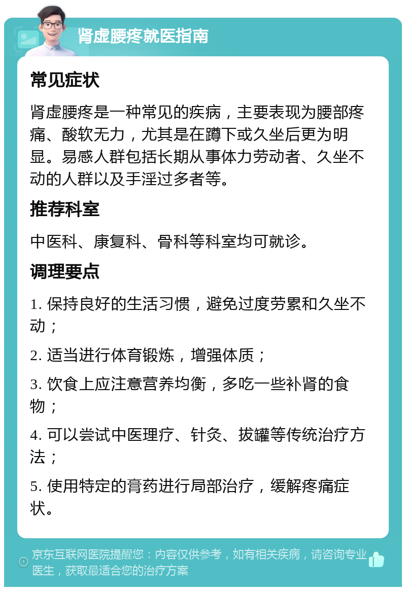 肾虚腰疼就医指南 常见症状 肾虚腰疼是一种常见的疾病，主要表现为腰部疼痛、酸软无力，尤其是在蹲下或久坐后更为明显。易感人群包括长期从事体力劳动者、久坐不动的人群以及手淫过多者等。 推荐科室 中医科、康复科、骨科等科室均可就诊。 调理要点 1. 保持良好的生活习惯，避免过度劳累和久坐不动； 2. 适当进行体育锻炼，增强体质； 3. 饮食上应注意营养均衡，多吃一些补肾的食物； 4. 可以尝试中医理疗、针灸、拔罐等传统治疗方法； 5. 使用特定的膏药进行局部治疗，缓解疼痛症状。