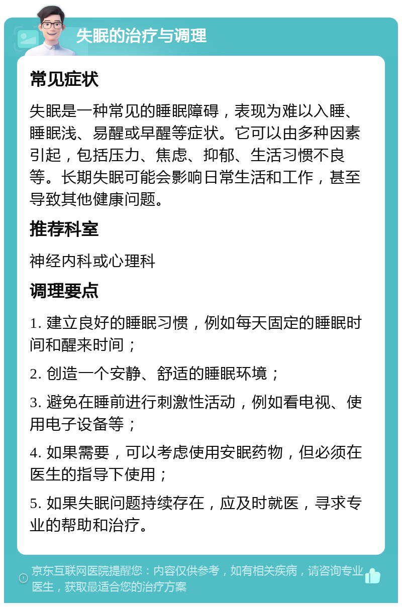 失眠的治疗与调理 常见症状 失眠是一种常见的睡眠障碍，表现为难以入睡、睡眠浅、易醒或早醒等症状。它可以由多种因素引起，包括压力、焦虑、抑郁、生活习惯不良等。长期失眠可能会影响日常生活和工作，甚至导致其他健康问题。 推荐科室 神经内科或心理科 调理要点 1. 建立良好的睡眠习惯，例如每天固定的睡眠时间和醒来时间； 2. 创造一个安静、舒适的睡眠环境； 3. 避免在睡前进行刺激性活动，例如看电视、使用电子设备等； 4. 如果需要，可以考虑使用安眠药物，但必须在医生的指导下使用； 5. 如果失眠问题持续存在，应及时就医，寻求专业的帮助和治疗。