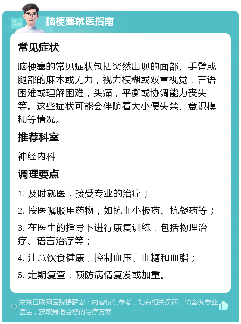 脑梗塞就医指南 常见症状 脑梗塞的常见症状包括突然出现的面部、手臂或腿部的麻木或无力，视力模糊或双重视觉，言语困难或理解困难，头痛，平衡或协调能力丧失等。这些症状可能会伴随着大小便失禁、意识模糊等情况。 推荐科室 神经内科 调理要点 1. 及时就医，接受专业的治疗； 2. 按医嘱服用药物，如抗血小板药、抗凝药等； 3. 在医生的指导下进行康复训练，包括物理治疗、语言治疗等； 4. 注意饮食健康，控制血压、血糖和血脂； 5. 定期复查，预防病情复发或加重。