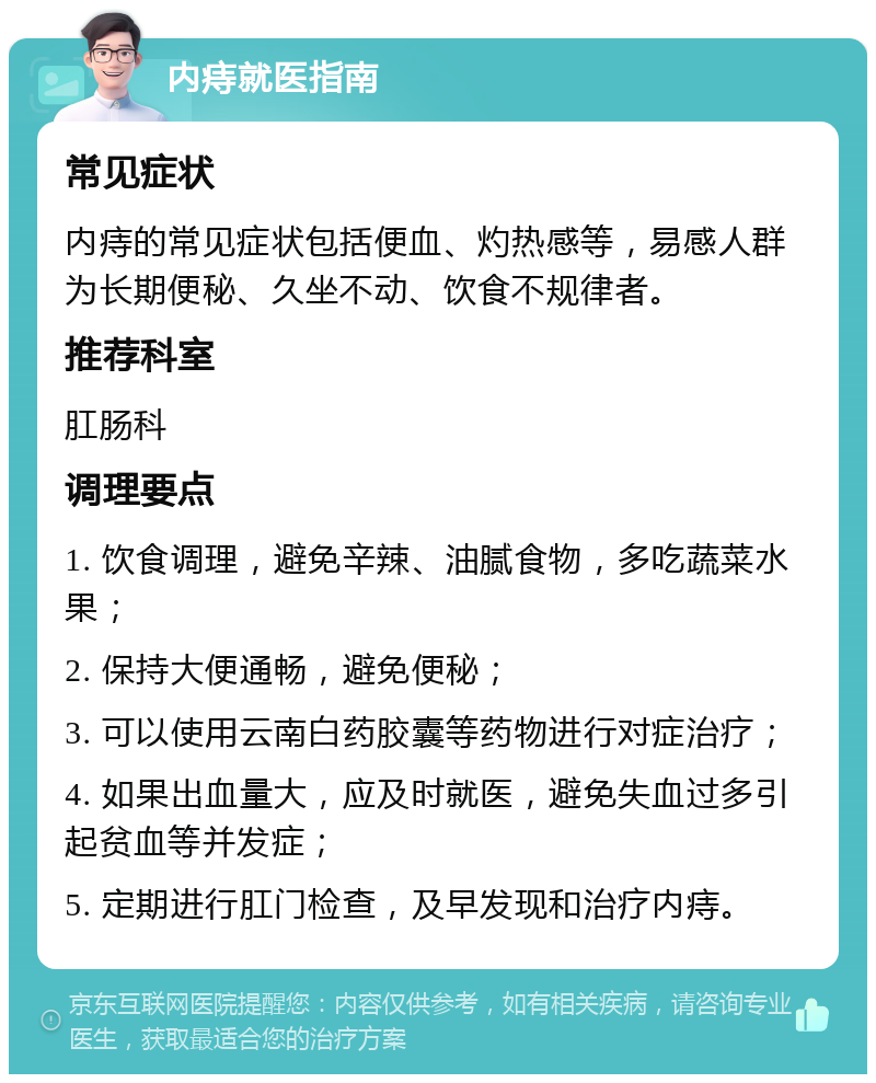 内痔就医指南 常见症状 内痔的常见症状包括便血、灼热感等，易感人群为长期便秘、久坐不动、饮食不规律者。 推荐科室 肛肠科 调理要点 1. 饮食调理，避免辛辣、油腻食物，多吃蔬菜水果； 2. 保持大便通畅，避免便秘； 3. 可以使用云南白药胶囊等药物进行对症治疗； 4. 如果出血量大，应及时就医，避免失血过多引起贫血等并发症； 5. 定期进行肛门检查，及早发现和治疗内痔。