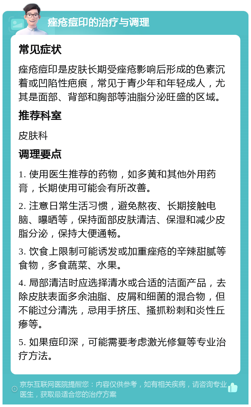 痤疮痘印的治疗与调理 常见症状 痤疮痘印是皮肤长期受痤疮影响后形成的色素沉着或凹陷性疤痕，常见于青少年和年轻成人，尤其是面部、背部和胸部等油脂分泌旺盛的区域。 推荐科室 皮肤科 调理要点 1. 使用医生推荐的药物，如多黄和其他外用药膏，长期使用可能会有所改善。 2. 注意日常生活习惯，避免熬夜、长期接触电脑、曝晒等，保持面部皮肤清洁、保湿和减少皮脂分泌，保持大便通畅。 3. 饮食上限制可能诱发或加重痤疮的辛辣甜腻等食物，多食蔬菜、水果。 4. 局部清洁时应选择清水或合适的洁面产品，去除皮肤表面多余油脂、皮屑和细菌的混合物，但不能过分清洗，忌用手挤压、搔抓粉刺和炎性丘瘆等。 5. 如果痘印深，可能需要考虑激光修复等专业治疗方法。