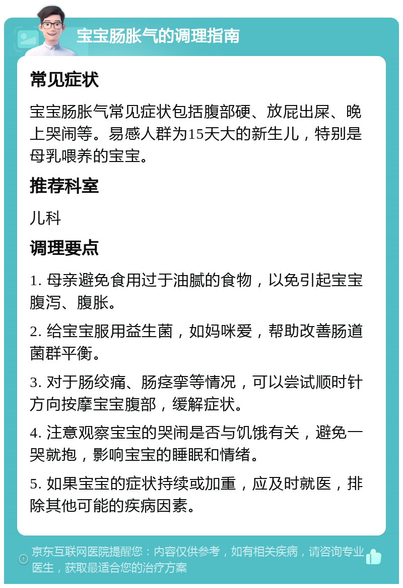 宝宝肠胀气的调理指南 常见症状 宝宝肠胀气常见症状包括腹部硬、放屁出屎、晚上哭闹等。易感人群为15天大的新生儿，特别是母乳喂养的宝宝。 推荐科室 儿科 调理要点 1. 母亲避免食用过于油腻的食物，以免引起宝宝腹泻、腹胀。 2. 给宝宝服用益生菌，如妈咪爱，帮助改善肠道菌群平衡。 3. 对于肠绞痛、肠痉挛等情况，可以尝试顺时针方向按摩宝宝腹部，缓解症状。 4. 注意观察宝宝的哭闹是否与饥饿有关，避免一哭就抱，影响宝宝的睡眠和情绪。 5. 如果宝宝的症状持续或加重，应及时就医，排除其他可能的疾病因素。