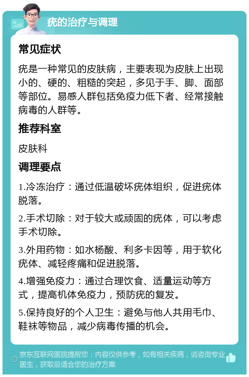 疣的治疗与调理 常见症状 疣是一种常见的皮肤病，主要表现为皮肤上出现小的、硬的、粗糙的突起，多见于手、脚、面部等部位。易感人群包括免疫力低下者、经常接触病毒的人群等。 推荐科室 皮肤科 调理要点 1.冷冻治疗：通过低温破坏疣体组织，促进疣体脱落。 2.手术切除：对于较大或顽固的疣体，可以考虑手术切除。 3.外用药物：如水杨酸、利多卡因等，用于软化疣体、减轻疼痛和促进脱落。 4.增强免疫力：通过合理饮食、适量运动等方式，提高机体免疫力，预防疣的复发。 5.保持良好的个人卫生：避免与他人共用毛巾、鞋袜等物品，减少病毒传播的机会。