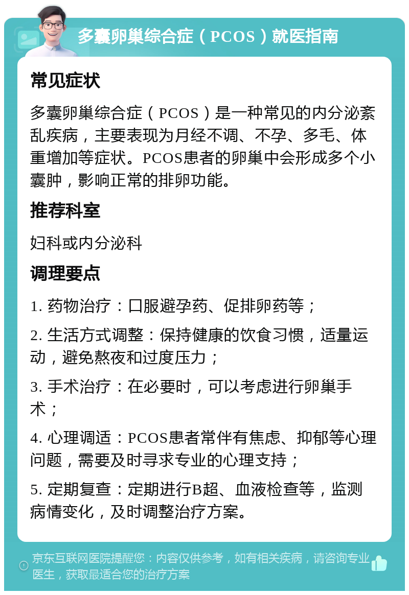 多囊卵巢综合症（PCOS）就医指南 常见症状 多囊卵巢综合症（PCOS）是一种常见的内分泌紊乱疾病，主要表现为月经不调、不孕、多毛、体重增加等症状。PCOS患者的卵巢中会形成多个小囊肿，影响正常的排卵功能。 推荐科室 妇科或内分泌科 调理要点 1. 药物治疗：口服避孕药、促排卵药等； 2. 生活方式调整：保持健康的饮食习惯，适量运动，避免熬夜和过度压力； 3. 手术治疗：在必要时，可以考虑进行卵巢手术； 4. 心理调适：PCOS患者常伴有焦虑、抑郁等心理问题，需要及时寻求专业的心理支持； 5. 定期复查：定期进行B超、血液检查等，监测病情变化，及时调整治疗方案。