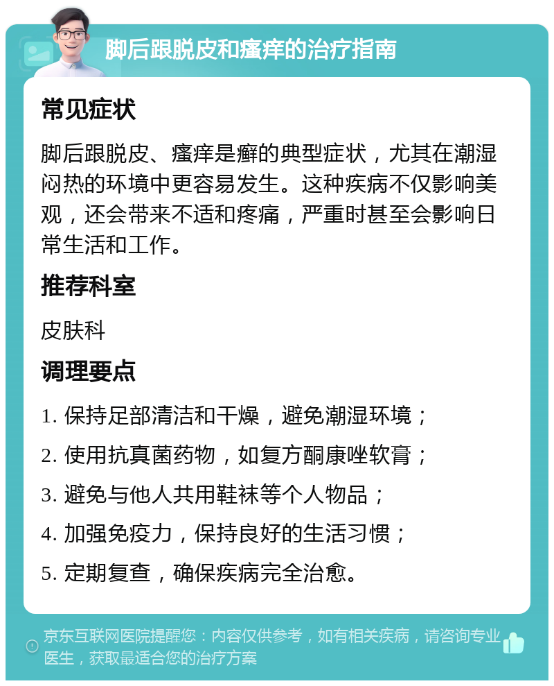 脚后跟脱皮和瘙痒的治疗指南 常见症状 脚后跟脱皮、瘙痒是癣的典型症状，尤其在潮湿闷热的环境中更容易发生。这种疾病不仅影响美观，还会带来不适和疼痛，严重时甚至会影响日常生活和工作。 推荐科室 皮肤科 调理要点 1. 保持足部清洁和干燥，避免潮湿环境； 2. 使用抗真菌药物，如复方酮康唑软膏； 3. 避免与他人共用鞋袜等个人物品； 4. 加强免疫力，保持良好的生活习惯； 5. 定期复查，确保疾病完全治愈。