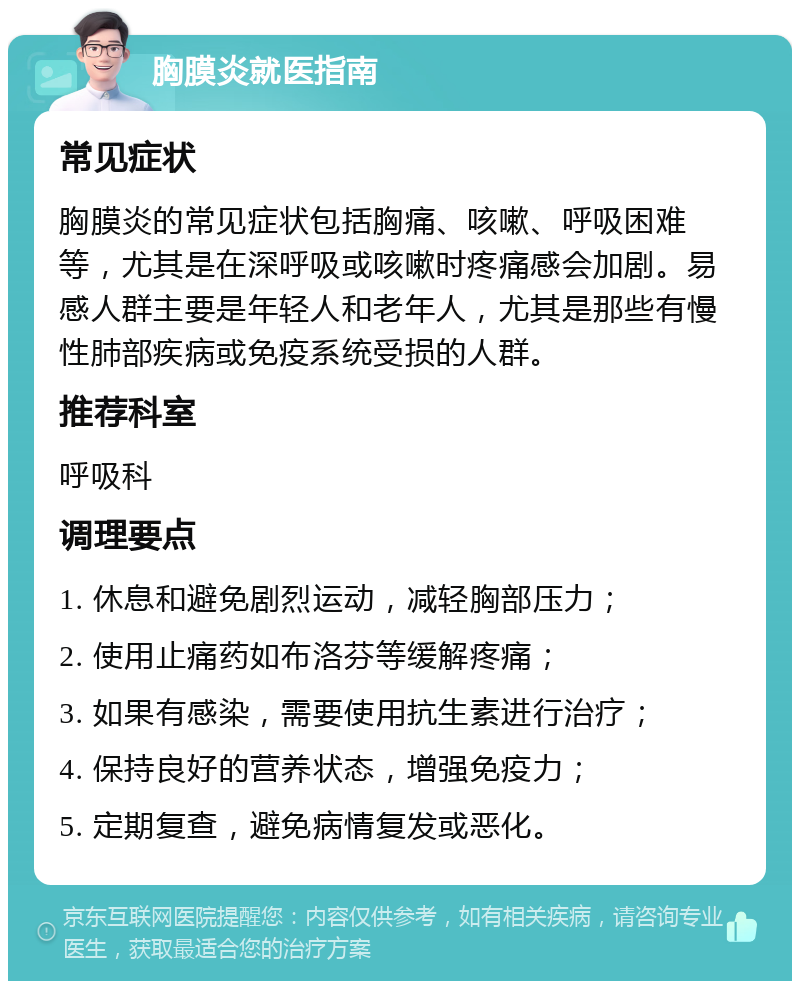 胸膜炎就医指南 常见症状 胸膜炎的常见症状包括胸痛、咳嗽、呼吸困难等，尤其是在深呼吸或咳嗽时疼痛感会加剧。易感人群主要是年轻人和老年人，尤其是那些有慢性肺部疾病或免疫系统受损的人群。 推荐科室 呼吸科 调理要点 1. 休息和避免剧烈运动，减轻胸部压力； 2. 使用止痛药如布洛芬等缓解疼痛； 3. 如果有感染，需要使用抗生素进行治疗； 4. 保持良好的营养状态，增强免疫力； 5. 定期复查，避免病情复发或恶化。