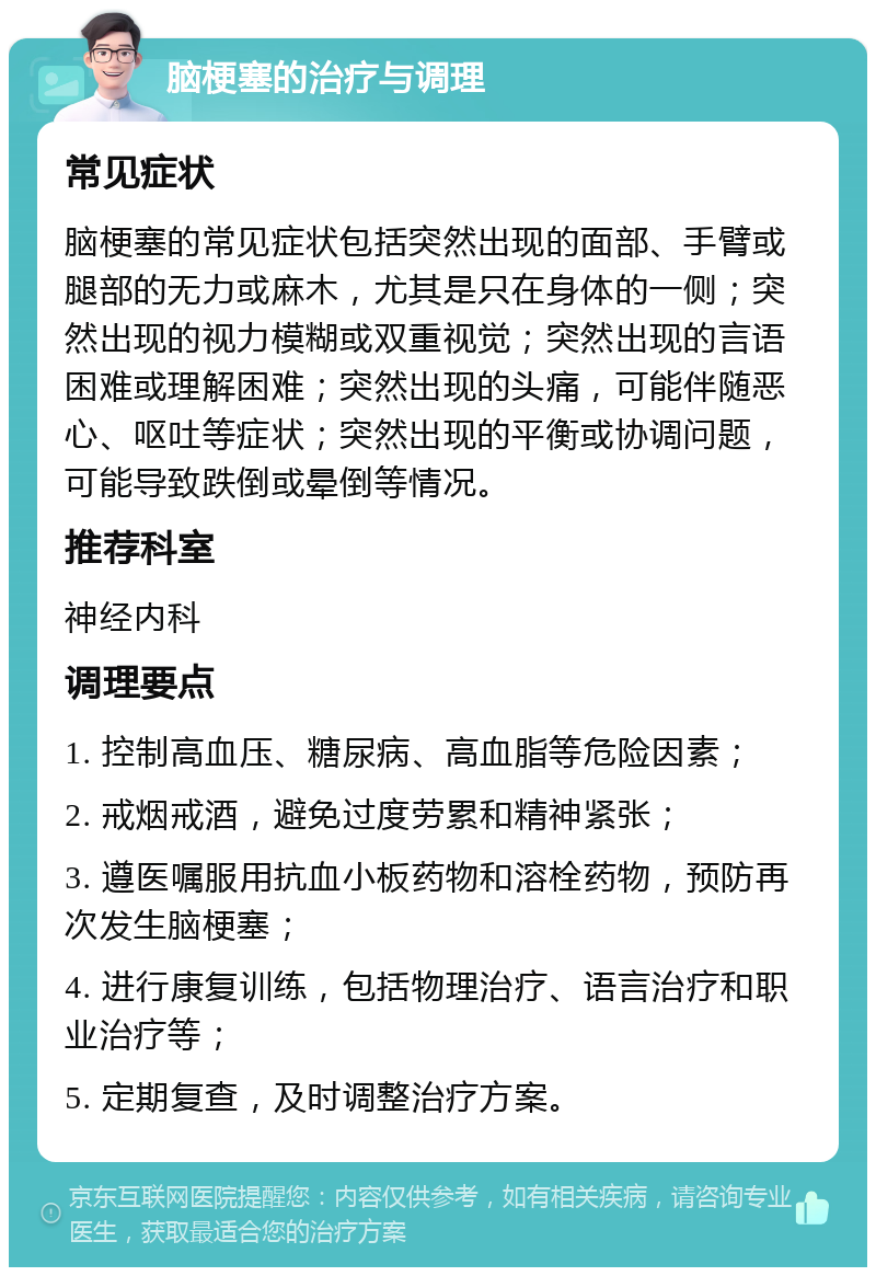 脑梗塞的治疗与调理 常见症状 脑梗塞的常见症状包括突然出现的面部、手臂或腿部的无力或麻木，尤其是只在身体的一侧；突然出现的视力模糊或双重视觉；突然出现的言语困难或理解困难；突然出现的头痛，可能伴随恶心、呕吐等症状；突然出现的平衡或协调问题，可能导致跌倒或晕倒等情况。 推荐科室 神经内科 调理要点 1. 控制高血压、糖尿病、高血脂等危险因素； 2. 戒烟戒酒，避免过度劳累和精神紧张； 3. 遵医嘱服用抗血小板药物和溶栓药物，预防再次发生脑梗塞； 4. 进行康复训练，包括物理治疗、语言治疗和职业治疗等； 5. 定期复查，及时调整治疗方案。