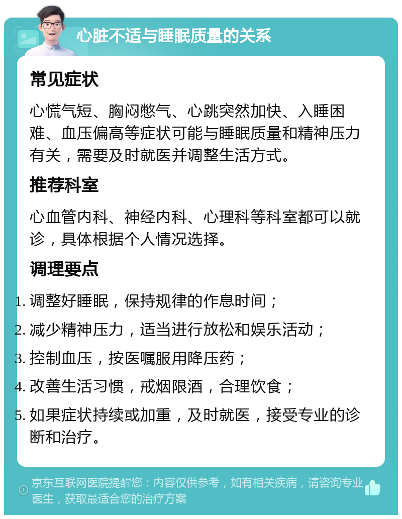 心脏不适与睡眠质量的关系 常见症状 心慌气短、胸闷憋气、心跳突然加快、入睡困难、血压偏高等症状可能与睡眠质量和精神压力有关，需要及时就医并调整生活方式。 推荐科室 心血管内科、神经内科、心理科等科室都可以就诊，具体根据个人情况选择。 调理要点 调整好睡眠，保持规律的作息时间； 减少精神压力，适当进行放松和娱乐活动； 控制血压，按医嘱服用降压药； 改善生活习惯，戒烟限酒，合理饮食； 如果症状持续或加重，及时就医，接受专业的诊断和治疗。