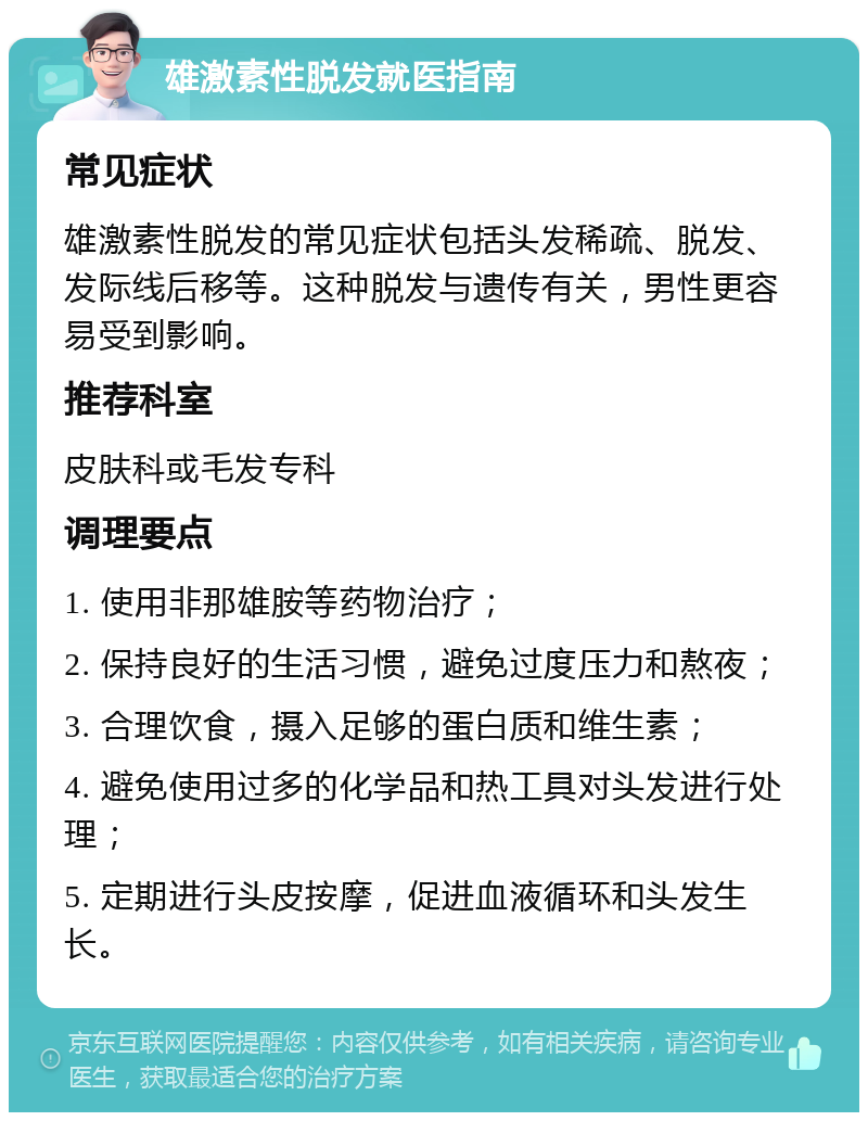 雄激素性脱发就医指南 常见症状 雄激素性脱发的常见症状包括头发稀疏、脱发、发际线后移等。这种脱发与遗传有关，男性更容易受到影响。 推荐科室 皮肤科或毛发专科 调理要点 1. 使用非那雄胺等药物治疗； 2. 保持良好的生活习惯，避免过度压力和熬夜； 3. 合理饮食，摄入足够的蛋白质和维生素； 4. 避免使用过多的化学品和热工具对头发进行处理； 5. 定期进行头皮按摩，促进血液循环和头发生长。