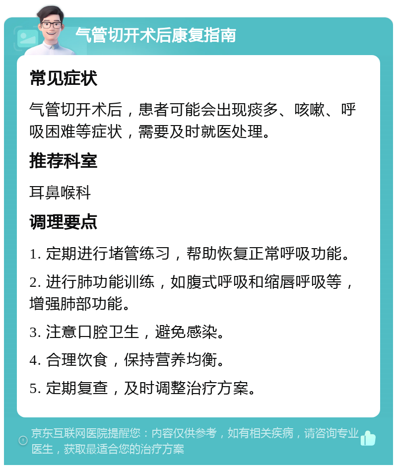 气管切开术后康复指南 常见症状 气管切开术后，患者可能会出现痰多、咳嗽、呼吸困难等症状，需要及时就医处理。 推荐科室 耳鼻喉科 调理要点 1. 定期进行堵管练习，帮助恢复正常呼吸功能。 2. 进行肺功能训练，如腹式呼吸和缩唇呼吸等，增强肺部功能。 3. 注意口腔卫生，避免感染。 4. 合理饮食，保持营养均衡。 5. 定期复查，及时调整治疗方案。