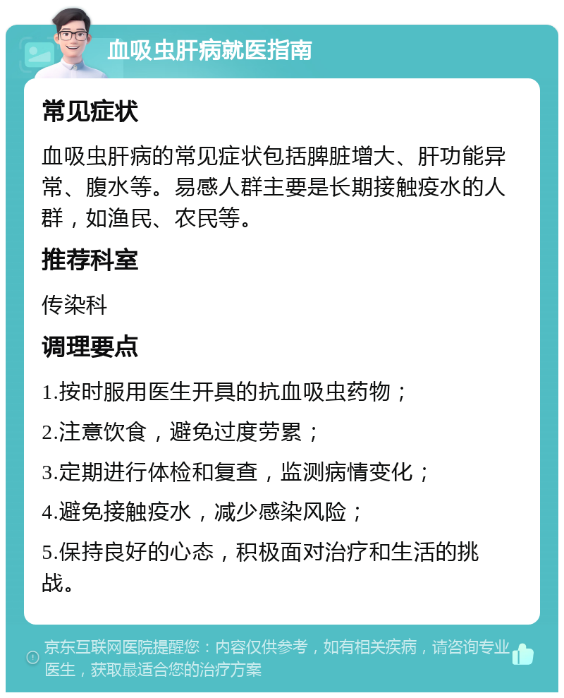 血吸虫肝病就医指南 常见症状 血吸虫肝病的常见症状包括脾脏增大、肝功能异常、腹水等。易感人群主要是长期接触疫水的人群，如渔民、农民等。 推荐科室 传染科 调理要点 1.按时服用医生开具的抗血吸虫药物； 2.注意饮食，避免过度劳累； 3.定期进行体检和复查，监测病情变化； 4.避免接触疫水，减少感染风险； 5.保持良好的心态，积极面对治疗和生活的挑战。