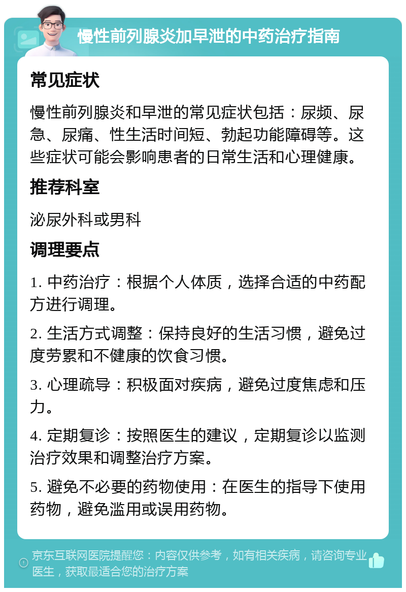 慢性前列腺炎加早泄的中药治疗指南 常见症状 慢性前列腺炎和早泄的常见症状包括：尿频、尿急、尿痛、性生活时间短、勃起功能障碍等。这些症状可能会影响患者的日常生活和心理健康。 推荐科室 泌尿外科或男科 调理要点 1. 中药治疗：根据个人体质，选择合适的中药配方进行调理。 2. 生活方式调整：保持良好的生活习惯，避免过度劳累和不健康的饮食习惯。 3. 心理疏导：积极面对疾病，避免过度焦虑和压力。 4. 定期复诊：按照医生的建议，定期复诊以监测治疗效果和调整治疗方案。 5. 避免不必要的药物使用：在医生的指导下使用药物，避免滥用或误用药物。