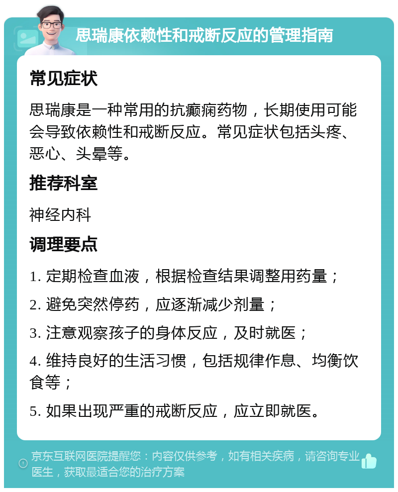 思瑞康依赖性和戒断反应的管理指南 常见症状 思瑞康是一种常用的抗癫痫药物，长期使用可能会导致依赖性和戒断反应。常见症状包括头疼、恶心、头晕等。 推荐科室 神经内科 调理要点 1. 定期检查血液，根据检查结果调整用药量； 2. 避免突然停药，应逐渐减少剂量； 3. 注意观察孩子的身体反应，及时就医； 4. 维持良好的生活习惯，包括规律作息、均衡饮食等； 5. 如果出现严重的戒断反应，应立即就医。