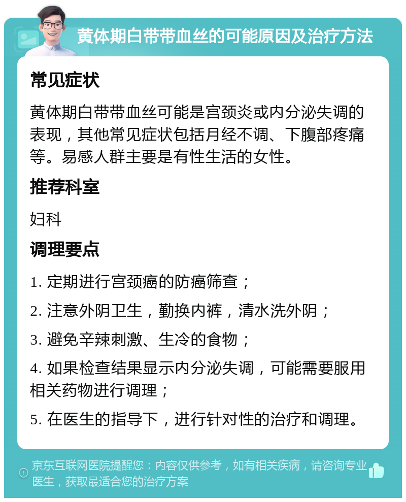 黄体期白带带血丝的可能原因及治疗方法 常见症状 黄体期白带带血丝可能是宫颈炎或内分泌失调的表现，其他常见症状包括月经不调、下腹部疼痛等。易感人群主要是有性生活的女性。 推荐科室 妇科 调理要点 1. 定期进行宫颈癌的防癌筛查； 2. 注意外阴卫生，勤换内裤，清水洗外阴； 3. 避免辛辣刺激、生冷的食物； 4. 如果检查结果显示内分泌失调，可能需要服用相关药物进行调理； 5. 在医生的指导下，进行针对性的治疗和调理。