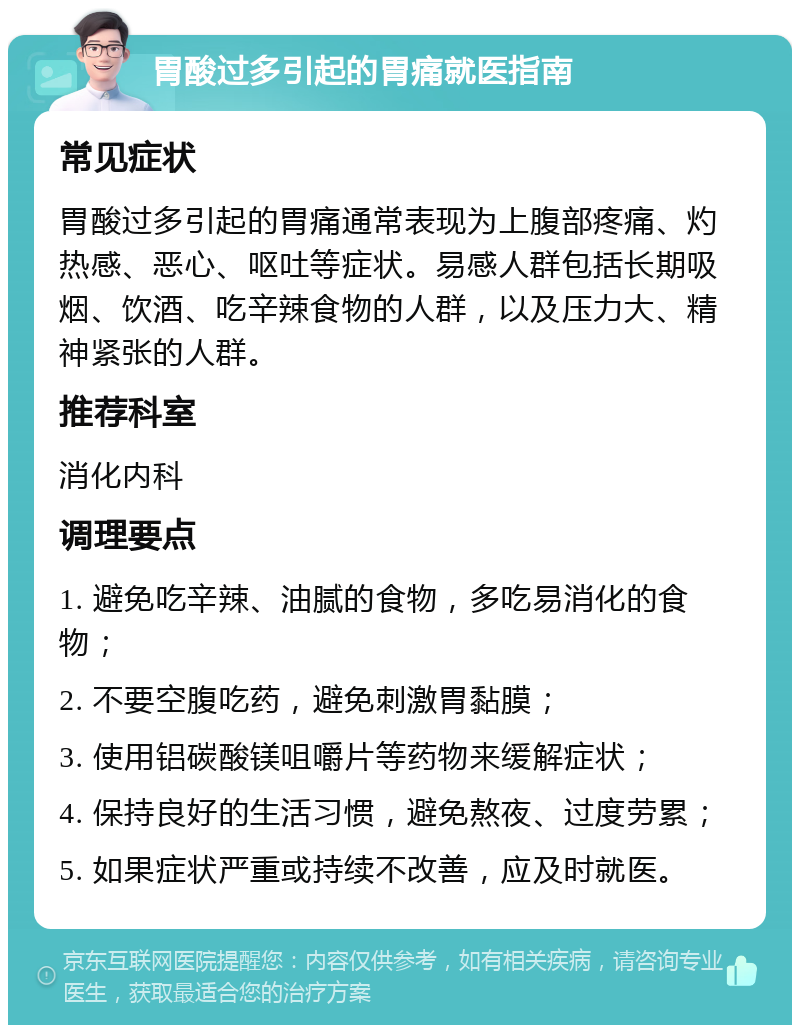 胃酸过多引起的胃痛就医指南 常见症状 胃酸过多引起的胃痛通常表现为上腹部疼痛、灼热感、恶心、呕吐等症状。易感人群包括长期吸烟、饮酒、吃辛辣食物的人群，以及压力大、精神紧张的人群。 推荐科室 消化内科 调理要点 1. 避免吃辛辣、油腻的食物，多吃易消化的食物； 2. 不要空腹吃药，避免刺激胃黏膜； 3. 使用铝碳酸镁咀嚼片等药物来缓解症状； 4. 保持良好的生活习惯，避免熬夜、过度劳累； 5. 如果症状严重或持续不改善，应及时就医。