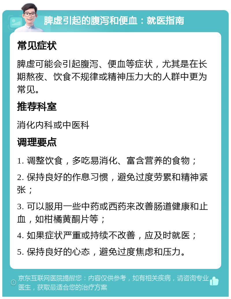 脾虚引起的腹泻和便血：就医指南 常见症状 脾虚可能会引起腹泻、便血等症状，尤其是在长期熬夜、饮食不规律或精神压力大的人群中更为常见。 推荐科室 消化内科或中医科 调理要点 1. 调整饮食，多吃易消化、富含营养的食物； 2. 保持良好的作息习惯，避免过度劳累和精神紧张； 3. 可以服用一些中药或西药来改善肠道健康和止血，如柑橘黄酮片等； 4. 如果症状严重或持续不改善，应及时就医； 5. 保持良好的心态，避免过度焦虑和压力。