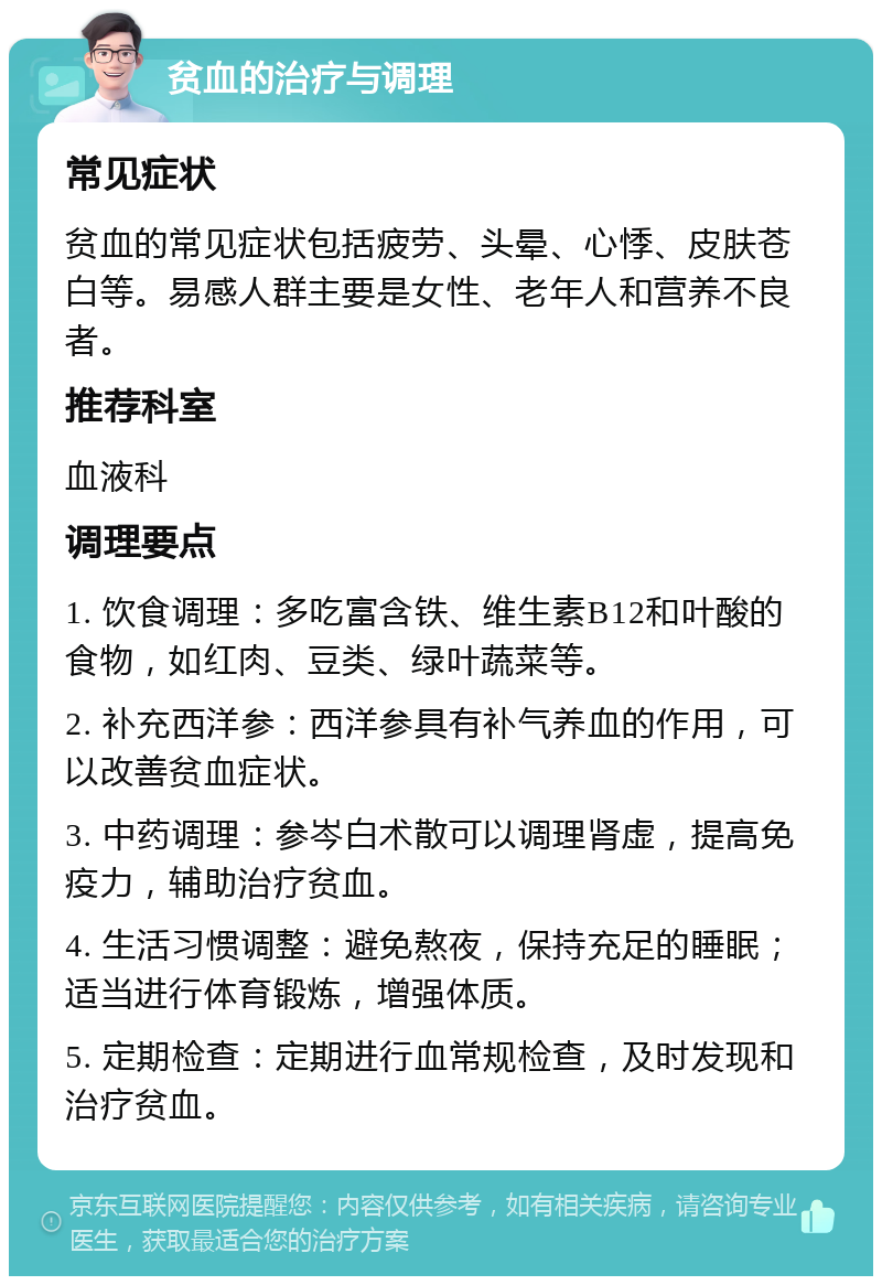 贫血的治疗与调理 常见症状 贫血的常见症状包括疲劳、头晕、心悸、皮肤苍白等。易感人群主要是女性、老年人和营养不良者。 推荐科室 血液科 调理要点 1. 饮食调理：多吃富含铁、维生素B12和叶酸的食物，如红肉、豆类、绿叶蔬菜等。 2. 补充西洋参：西洋参具有补气养血的作用，可以改善贫血症状。 3. 中药调理：参岑白术散可以调理肾虚，提高免疫力，辅助治疗贫血。 4. 生活习惯调整：避免熬夜，保持充足的睡眠；适当进行体育锻炼，增强体质。 5. 定期检查：定期进行血常规检查，及时发现和治疗贫血。