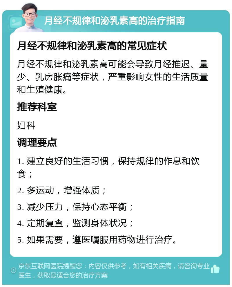 月经不规律和泌乳素高的治疗指南 月经不规律和泌乳素高的常见症状 月经不规律和泌乳素高可能会导致月经推迟、量少、乳房胀痛等症状，严重影响女性的生活质量和生殖健康。 推荐科室 妇科 调理要点 1. 建立良好的生活习惯，保持规律的作息和饮食； 2. 多运动，增强体质； 3. 减少压力，保持心态平衡； 4. 定期复查，监测身体状况； 5. 如果需要，遵医嘱服用药物进行治疗。