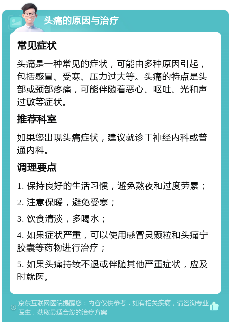 头痛的原因与治疗 常见症状 头痛是一种常见的症状，可能由多种原因引起，包括感冒、受寒、压力过大等。头痛的特点是头部或颈部疼痛，可能伴随着恶心、呕吐、光和声过敏等症状。 推荐科室 如果您出现头痛症状，建议就诊于神经内科或普通内科。 调理要点 1. 保持良好的生活习惯，避免熬夜和过度劳累； 2. 注意保暖，避免受寒； 3. 饮食清淡，多喝水； 4. 如果症状严重，可以使用感冒灵颗粒和头痛宁胶囊等药物进行治疗； 5. 如果头痛持续不退或伴随其他严重症状，应及时就医。