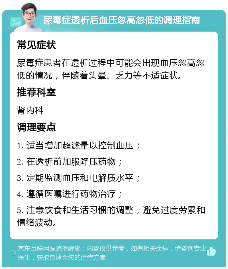 尿毒症透析后血压忽高忽低的调理指南 常见症状 尿毒症患者在透析过程中可能会出现血压忽高忽低的情况，伴随着头晕、乏力等不适症状。 推荐科室 肾内科 调理要点 1. 适当增加超滤量以控制血压； 2. 在透析前加服降压药物； 3. 定期监测血压和电解质水平； 4. 遵循医嘱进行药物治疗； 5. 注意饮食和生活习惯的调整，避免过度劳累和情绪波动。