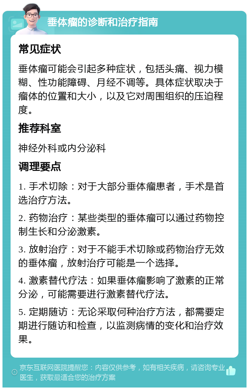 垂体瘤的诊断和治疗指南 常见症状 垂体瘤可能会引起多种症状，包括头痛、视力模糊、性功能障碍、月经不调等。具体症状取决于瘤体的位置和大小，以及它对周围组织的压迫程度。 推荐科室 神经外科或内分泌科 调理要点 1. 手术切除：对于大部分垂体瘤患者，手术是首选治疗方法。 2. 药物治疗：某些类型的垂体瘤可以通过药物控制生长和分泌激素。 3. 放射治疗：对于不能手术切除或药物治疗无效的垂体瘤，放射治疗可能是一个选择。 4. 激素替代疗法：如果垂体瘤影响了激素的正常分泌，可能需要进行激素替代疗法。 5. 定期随访：无论采取何种治疗方法，都需要定期进行随访和检查，以监测病情的变化和治疗效果。